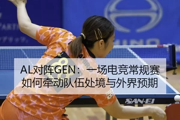 AL对阵GEN：一场电竞常规赛如何牵动队伍处境与外界预期